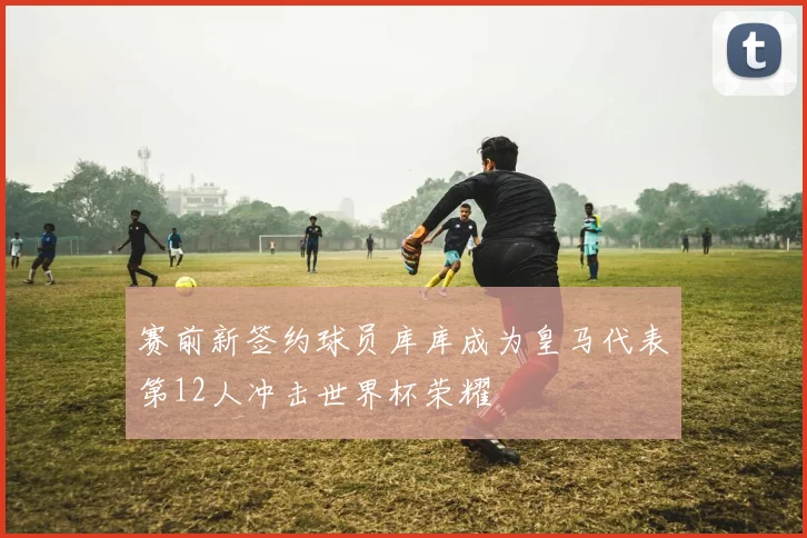 赛前新签约球员库库成为皇马代表第12人冲击世界杯荣耀