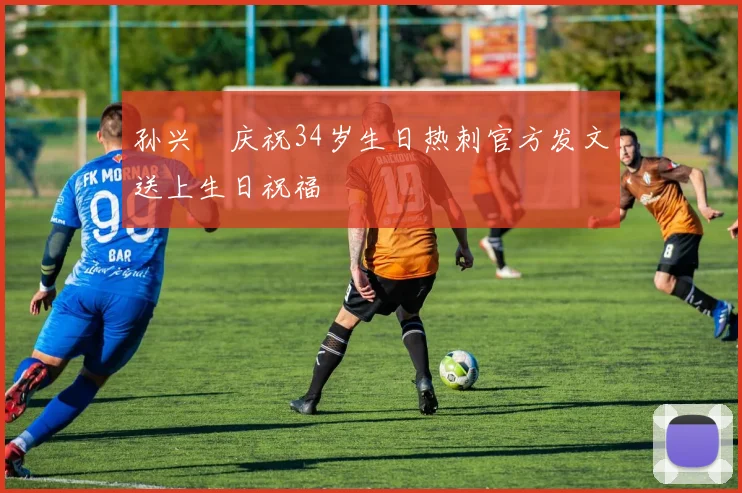 孙兴慜庆祝34岁生日热刺官方发文送上生日祝福
