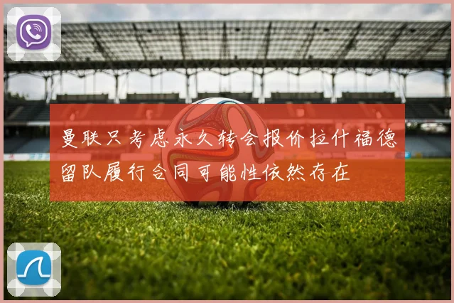 曼联只考虑永久转会报价拉什福德留队履行合同可能性依然存在