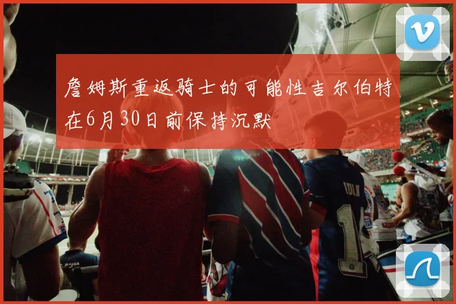 詹姆斯重返骑士的可能性吉尔伯特在6月30日前保持沉默