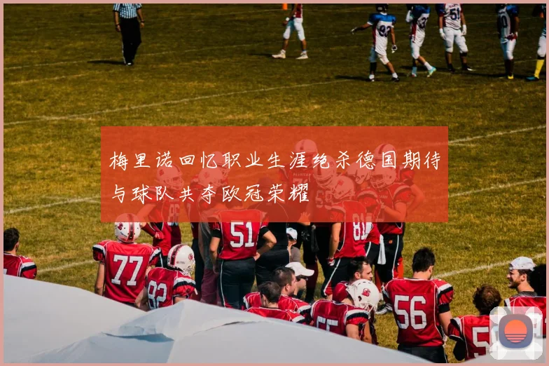 梅里诺回忆职业生涯绝杀德国期待与球队共夺欧冠荣耀