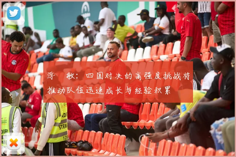 浮嶋敏：四国对决的高强度挑战将推动队伍迅速成长与经验积累