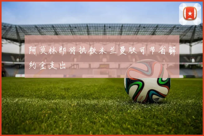 阿莫林即将执教米兰曼联可节省解约金支出
