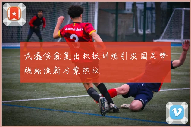 武磊伤愈复出积极训练引发国足锋线轮换新方案热议