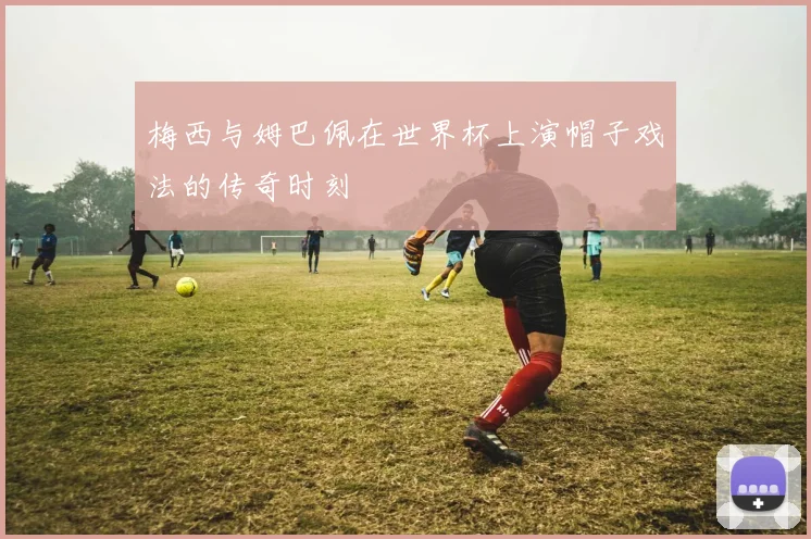 梅西与姆巴佩在世界杯上演帽子戏法的传奇时刻