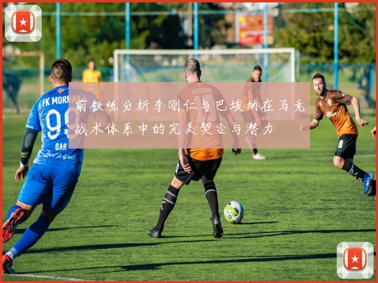 前教练分析李刚仁与巴埃纳在马竞战术体系中的完美契合与潜力