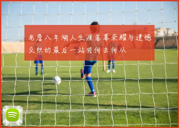 老詹八年湖人生涯落幕荣耀与遗憾交织的最后一站将何去何从