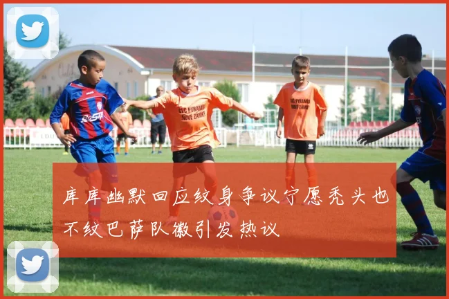 库库幽默回应纹身争议宁愿秃头也不纹巴萨队徽引发热议