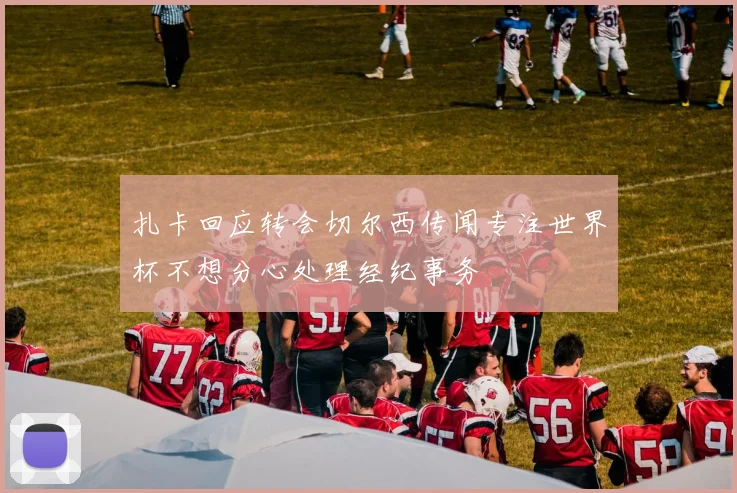 扎卡回应转会切尔西传闻专注世界杯不想分心处理经纪事务