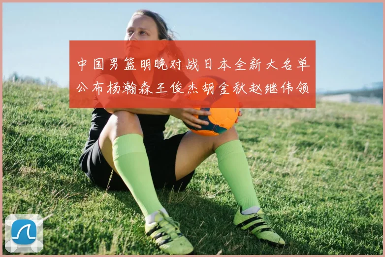 中国男篮明晚对战日本全新大名单公布杨瀚森王俊杰胡金秋赵继伟领衔出战