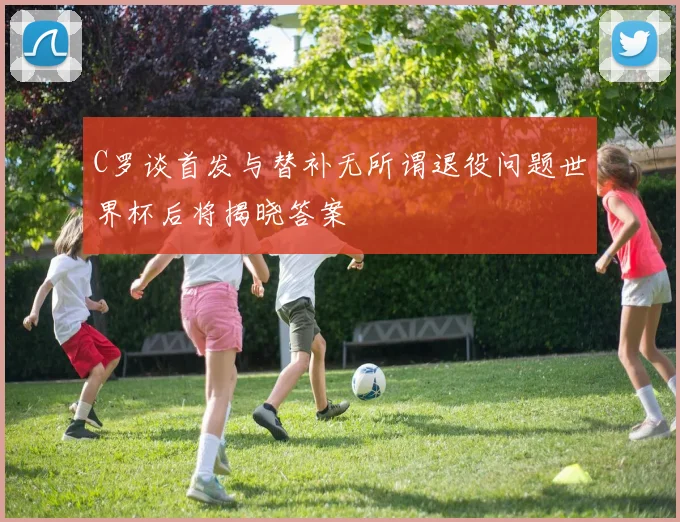 C罗谈首发与替补无所谓退役问题世界杯后将揭晓答案