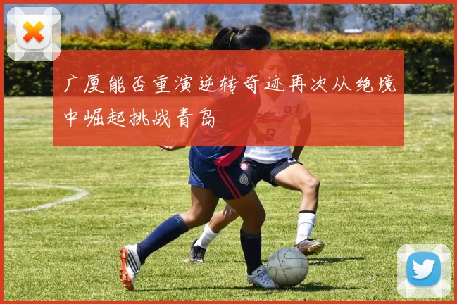 广厦能否重演逆转奇迹再次从绝境中崛起挑战青岛