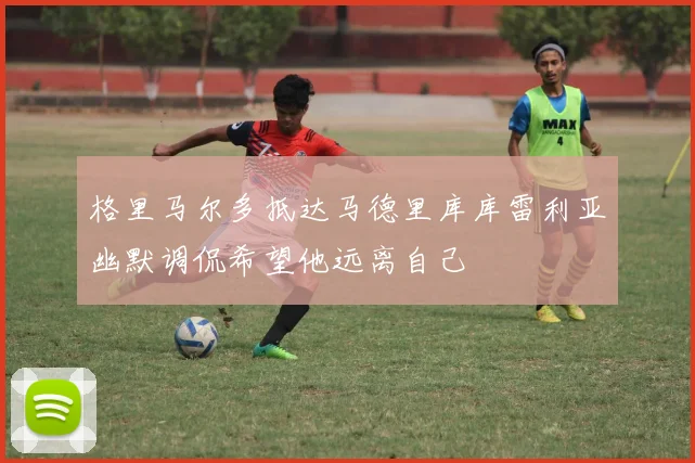 格里马尔多抵达马德里库库雷利亚幽默调侃希望他远离自己