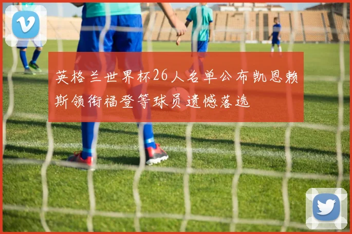 英格兰世界杯26人名单公布凯恩赖斯领衔福登等球员遗憾落选