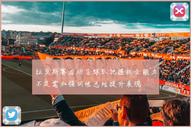 拉莫斯赛后坦言球队把握机会能力不足需加强训练总结提升表现