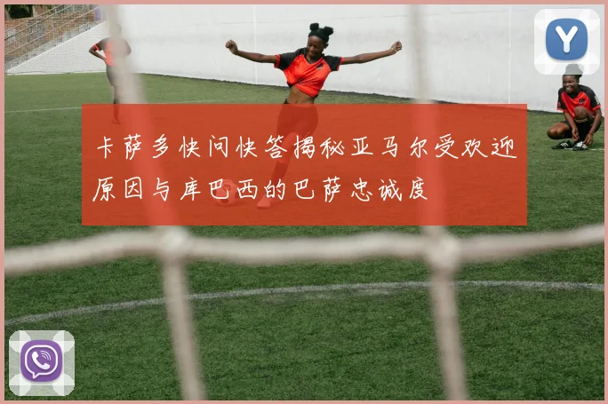 卡萨多快问快答揭秘亚马尔受欢迎原因与库巴西的巴萨忠诚度