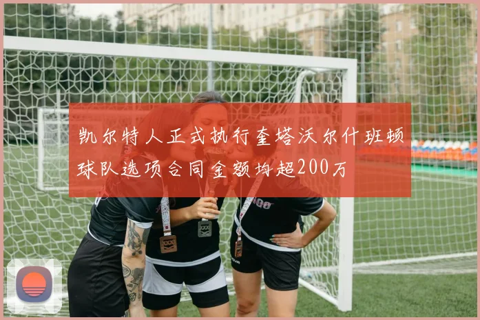 凯尔特人正式执行奎塔沃尔什班顿球队选项合同金额均超200万